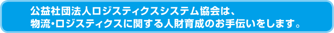 公益社団法人ロジスティクスシステム協会は、 物流・ロジスティクスに関する人財育成のお手伝いをします。